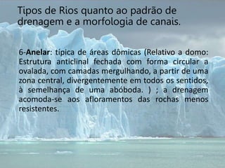 6-Anelar: típica de áreas dômicas (Relativo a domo:
Estrutura anticlinal fechada com forma circular a
ovalada, com camadas mergulhando, a partir de uma
zona central, divergentemente em todos os sentidos,
à semelhança de uma abóboda. ) ; a drenagem
acomoda-se aos afloramentos das rochas menos
resistentes.
Tipos de Rios quanto ao padrão de
drenagem e a morfologia de canais.
 