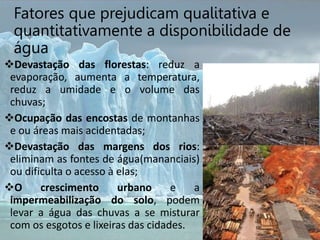Fatores que prejudicam qualitativa e
quantitativamente a disponibilidade de
água
Devastação das florestas: reduz a
evaporação, aumenta a temperatura,
reduz a umidade e o volume das
chuvas;
Ocupação das encostas de montanhas
e ou áreas mais acidentadas;
Devastação das margens dos rios:
eliminam as fontes de água(mananciais)
ou dificulta o acesso à elas;
O crescimento urbano e a
impermeabilização do solo, podem
levar a água das chuvas a se misturar
com os esgotos e lixeiras das cidades.
 