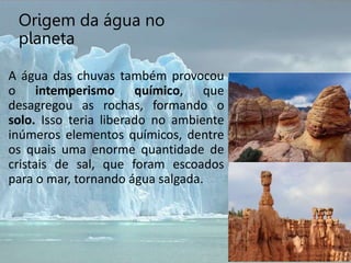 Origem da água no
planeta
A água das chuvas também provocou
o intemperismo químico, que
desagregou as rochas, formando o
solo. Isso teria liberado no ambiente
inúmeros elementos químicos, dentre
os quais uma enorme quantidade de
cristais de sal, que foram escoados
para o mar, tornando água salgada.
 