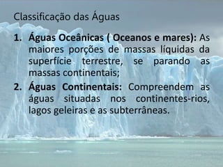 Classificação das Águas
1. Águas Oceânicas ( Oceanos e mares): As
maiores porções de massas líquidas da
superfície terrestre, se parando as
massas continentais;
2. Águas Continentais: Compreendem as
águas situadas nos continentes-rios,
lagos geleiras e as subterrâneas.
 