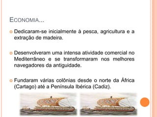 ECONOMIA...
   Dedicaram-se inicialmente à pesca, agricultura e a
    extração de madeira.

   Desenvolveram uma intensa atividade comercial no
    Mediterrâneo e se transformaram nos melhores
    navegadores da antiguidade.

   Fundaram várias colônias desde o norte da África
    (Cartago) até a Península Ibérica (Cadiz).
 