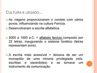 CULTURA E LEGADO...
 As viagens proporcionaram o contato com vários
  povos, influenciando na cultura Fenícia.
 Desenvolveram a escrita alfabética.



   2000 a 1500 a.C. = alfabeto fenício composto por
    22 letras, inaugurando o sistema fonético (letras
    representam sons).

   A escrita mais acessível = deixava de ser um
    monopólio de uma minoria privilegiada (reis,
    escribas e sacerdotes) e se tornava um
    instrumento de comunicação.
 