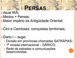 PERSAS
 AtualIRÃ;
 Medos + Persas;
 Maior império da Antigüidade Oriental;


 Ciro   e Cambises: conquistas territoriais;

 Dario   I – auge;
     Divisão em províncias chamadas SATRÁPIAS;
     1ª moeda internacional – DÁRICO;
     Rede de estradas e comunicações
      desenvolvidas;
 