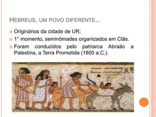 HEBREUS, UM POVO DIFERENTE...
 Originários da cidade de UR;
 1° momento, seminômades organizados em Clãs.

 Foram    conduzidos pelo patriarca Abraão a
  Palestina, a Terra Prometida (1800 a.C.).
 