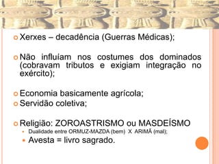  Xerxes    – decadência (Guerras Médicas);

 Não influíam nos costumes dos dominados
 (cobravam tributos e exigiam integração no
 exército);

 Economia  basicamente agrícola;
 Servidão coletiva;


 Religião:    ZOROASTRISMO ou MASDEÍSMO
     Dualidade entre ORMUZ-MAZDA (bem) X ARIMÃ (mal);
     Avesta = livro sagrado.
 