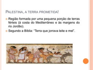 PALESTINA, A TERRA PROMETIDA!
 Região formada por uma pequena porção de terras
  férteis (à costa do Mediterrâneo e às margens do
  rio Jordão).
 Segundo a Bíblia: “Terra que jorrava leite e mel”.
 