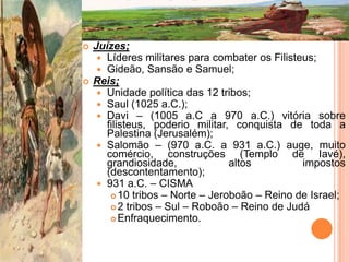    Juízes;
      Líderes militares para combater os Filisteus;
      Gideão, Sansão e Samuel;
   Reis;
      Unidade política das 12 tribos;
      Saul (1025 a.C.);
      Davi – (1005 a.C a 970 a.C.) vitória sobre
       filisteus, poderio militar, conquista de toda a
       Palestina (Jerusalém);
      Salomão – (970 a.C. a 931 a.C.) auge, muito
       comércio, construções (Templo de Iavé),
       grandiosidade,             altos          impostos
       (descontentamento);
      931 a.C. – CISMA
         10 tribos – Norte – Jeroboão – Reino de Israel;
         2 tribos – Sul – Roboão – Reino de Judá
         Enfraquecimento.
 