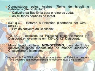  Conquistados pelos Assíros (Reino de Israel) e
Babilônios (Reino de Judá);
 Cativeiro da Babilônia para o reino de Judá;
 As 10 tribos perdidas de Israel.
 539 a.C. – Retorno à Palestina (libertados por Ciro –
persa);
 Fim do cativeiro da Babilônia;
 70 d.C. – expulsos da Palestina pelos Romanos (1°
Diáspora) e novamente em 136 d.C. (2° Diáspora);
 Maior legado cultural: MONOTEÍSMO, base de 3 das
maiores religiões monoteístas do mundo: Judaísmo,
Cristianismo e Islamismo.
Obs: em 1947 a ONU cria uma estado judeu na Palestina, que em
1948 declarou sua independência fundando o atual país Israel.
 