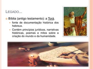 LEGADO...
 Bíblia (antigo testamento): a Torá.
 fonte de documentação histórica dos
hebreus.
 Contém princípios jurídicos, narrativas
históricas, poemas e mitos sobre a
criação do mundo e da humanidade.
 