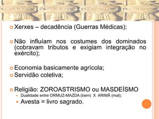  Xerxes – decadência (Guerras Médicas);
 Não influíam nos costumes dos dominados
(cobravam tributos e exigiam integração no
exército);
 Economia basicamente agrícola;
 Servidão coletiva;
 Religião: ZOROASTRISMO ou MASDEÍSMO
 Dualidade entre ORMUZ-MAZDA (bem) X ARIMÃ (mal);
 Avesta = livro sagrado.
 