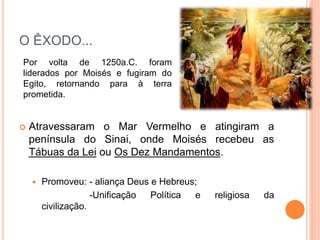 O ÊXODO...
 Atravessaram o Mar Vermelho e atingiram a
península do Sinai, onde Moisés recebeu as
Tábuas da Lei ou Os Dez Mandamentos.
 Promoveu: - aliança Deus e Hebreus;
-Unificação Política e religiosa da
civilização.
Por volta de 1250a.C. foram
liderados por Moisés e fugiram do
Egito, retornando para à terra
prometida.
 