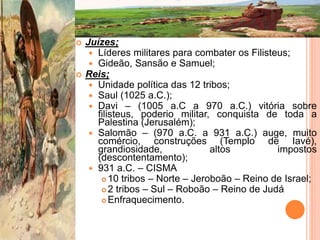  Juízes;
 Líderes militares para combater os Filisteus;
 Gideão, Sansão e Samuel;
 Reis;
 Unidade política das 12 tribos;
 Saul (1025 a.C.);
 Davi – (1005 a.C a 970 a.C.) vitória sobre
filisteus, poderio militar, conquista de toda a
Palestina (Jerusalém);
 Salomão – (970 a.C. a 931 a.C.) auge, muito
comércio, construções (Templo de Iavé),
grandiosidade, altos impostos
(descontentamento);
 931 a.C. – CISMA
 10 tribos – Norte – Jeroboão – Reino de Israel;
 2 tribos – Sul – Roboão – Reino de Judá
 Enfraquecimento.
 