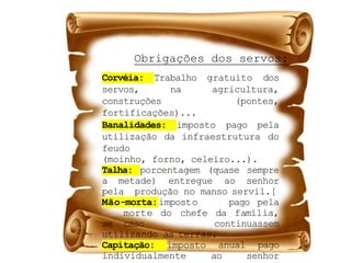 Corvéia: Trabalho gratuito dos
servos, na agricultura,
construções (pontes,
fortificações)...
Banalidades: imposto pago pela
utilização da infraestrutura do
feudo
(moinho, forno, celeiro...).
Talha: porcentagem (quase sempre
a metade) entregue ao senhor
pela produção no manso servil.[
Mão-morta:imposto pago pela
morte do chefe da família,
se caso continuassem
utilizando as terras.
Capitação: imposto anual pago
individualmente ao senhor
Obrigações dos servos:
 