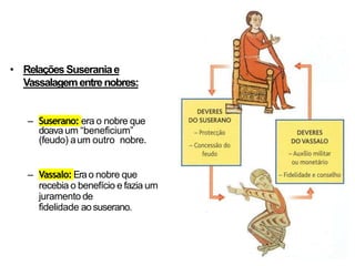 • RelaçõesSuseraniae
Vassalagementrenobres:
– Suserano: era o nobre que
doava um “beneficium”
(feudo) aum outro nobre.
– Vassalo:Erao nobre que
recebia o benefício e fazia um
juramento de
fidelidade aosuserano.
 