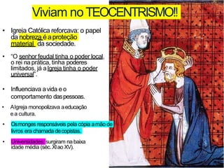 • Igreja Católica reforçava: o papel
da nobreza é aproteção
material da sociedade.
• “O senhor feudal tinha o poder local,
o rei na prática, tinha poderes
limitados, já aIgreja tinha o poder
universal”.
• Influenciava avida e o
comportamento daspessoas.
Viviam noTEOCENTRISMO!!
• AIgreja monopolizava aeducação
e a cultura.
• Osmonges responsáveis pela cópia amão de
livros era chamada decopistas.
• Universidades: surgiram na baixa
idade média (séc.XIao XV).
 