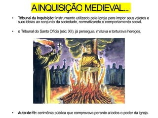 AINQUISIÇÃO MEDIEVAL...
• Tribunalda Inquisição: instrumento utilizado pela Igreja para impor seusvalores e
suasideias ao conjunto da sociedade, normatizando o comportamento social.
• o Tribunal do SantoOfício (séc.XII), já perseguia, matava e torturava hereges.
• Auto-de-fé: cerimônia pública que comprovava perante atodos o poder daIgreja.
 