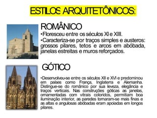 ESTILOSARQUITETÔNICOS:
ROMÂNICO
•Floresceu entre osséculos XIe XIII.
•Caracteriza-se por traços simples e austeros:
grossos pilares, tetos e arcos em abóbada,
janelas estreitas e murosreforçados.
GÓTICO
•Desenvolveu-se entre os séculos XII e XVI e predominou
em países como França, Inglaterra e Alemanha.
Distingue-se do românico por sua leveza, elegância e
traços verticais. Nas construções góticas as janelas,
ornamentadas com vitrais coloridos, permitiam boa
iluminação interior, as paredes tornaram-se mais finas e
as altas e angulosas abóbadas eram apoiadas em longos
pilares.
 
