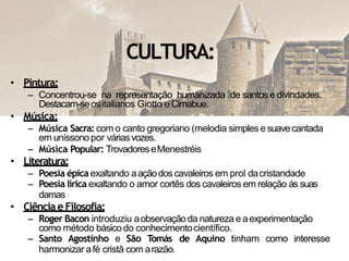 CULTURA:
• Pintura:
– Concentrou-se na representação humanizada de santose divindades.
Destacam-seositalianos Giotto eCimabue.
• Música:
– Música Sacra: com o canto gregoriano (melodia simples e suavecantada
em uníssono por váriasvozes.
– Música Popular: TrovadoreseMenestréis
• Literatura:
– Poesia épica exaltando aaçãodos cavaleiros em prol dacristandade
– Poesia lírica exaltando o amor cortês dos cavaleiros em relação ás suas
damas
• Ciência e Filosofia:
– Roger Bacon introduziu aobservaçãoda natureza eaexperimentação
como método básico do conhecimentocientífico.
– Santo Agostinho e São Tomás de Aquino tinham como interesse
harmonizar afé cristã com arazão.
 