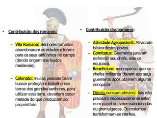 • Contribuição dos romanos:
– Vila Romana: Senhoresromanos
abandonaram ascidadese foram
para osseuslatifúndios no campo
(dando origem aosfeudos
medievais).
– Colonato: muitas pessoasforam
buscar proteção e trabalho nas
terras dos grandes senhores, para
utilizar esta terra, deveriamceder
metade do que produziam ao
proprietário.
• Contribuição dos bárbaros:
– AtividadeAgropastoril: Atividade
básicadestes povos.
– Comitatus: Guerreirosjuravam
defender seuchefe, este os
equipava.
– Beneficium: recompensa que os
chefes militares davam aos seus
guerreiros após obterem alguma
conquista.
– Direito consuetudinário: leis não
precisam necessariamente estar
num papel ou seremsancionadas
ou promulgadas. Oscostumes
transformam-se nasleis.
 