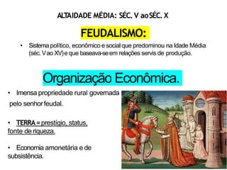 FEUDALISMO:
• Sistemapolítico, econômico e social que predominou na Idade Média
(séc.Vao XV)e que baseava-seem relações servis de produção.
Organização Econômica.
• Imensa propriedade rural governada
pelo senhorfeudal.
• TERRA=prestígio, status,
fonte de riqueza.
• Economia amonetária e de
subsistência.
ALT
AIDADE MÉDIA: SÉC.V aoSÉC.X
 