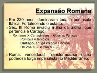  Em 230 anos, dominaram toda a península
Itálica. Fortalecendo o estado.
 Séc. III Roma invadiu a ilha da Sicília, que
pertencia a Cartago.
• Romanos X Cartagineses = Guerras Púnicas
 Punicus = fenícios.
 Cartago, antiga colônia Fenícia.
 De 264 a.C. e 146 a.C.
 Roma: vencedora! Transformou-se numa
poderosa força imperialista no Mediterrâneo.
 