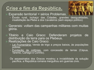  Expansão territorial = sérios Problemas.
• Êxodo rural, inchaço das Cidades, grandes desigualdades,
insatisfação da Plebe e dos Cavaleiros (sem espaço político)
 Generais: voltam das campanhas militares com muitas
glória.
 Tibério e Caio Graco: Defenderam projetos de
distribuição da terra para os Plebeus.
 Realizações de Caio Graco:
• Lei Frumentária: Venda de trigo a preços baixos, às populações
pobres.
• Fundação de colônias, com concessão de terras (Cápua,
Tarento, Cartago e Corinto).
Os assassinatos dos Gracos mostrou a inviabilidade da solução
pacífica, a República romana mergulhou em guerras civis.
 