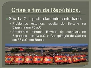 Séc. I a.C. = profundamente conturbado.
• Problemas externos: revolta de Sertório na
Espanha em 78 a.C.
• Problemas internos: Revolta de escravos de
Espártaco em 73 a.C. e Conspiração de Catilina
em 66 a.C. em Roma.
 