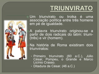  Um triunvirato ou troika é uma
associação política entre três homens
em pé de igualdade.
 A palavra triunvirato originou-se a
partir de dois radicais do latim: trium-
(três) e vir (homem).
 Na história de Roma existiram dois
triunviratos:
• Primeiro triunvirato (60 a.C.), Júlio
César, Pompeu, o Grande e Marco
Licínio Crasso.
• Ditadura de César. (46 a.C.)
 