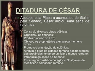  Apoiado pela Plebe e acumulado de títulos
pelo Senado, César iniciou uma série de
reformas:
• Construiu diversas obras públicas;
• Organizou as finanças;
• Proibiu o abuso do luxo;
• Obrigou os proprietários a empregar homens
livres;
• Promoveu a fundação de colônias;
• Atribuiu o título de cidadão romano aos habitantes
das províncias tentando unificar o mundo romano;
• Introduziu gauleses no Senado;
• Encarregou o astrônomo egípcio Sosígenes de
modificar o calendário romano.
 