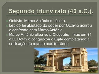  Octávio, Marco Antônio e Lépido.
 Lépido foi afastado do poder por Octávio acirrou
o confronto com Marco Antônio.
 Marco Antônio aliou-se a Cleopatra , mas em 31
a.C. Octávio conquistou o Egito completando a
unificação do mundo mediterrâneo.
 