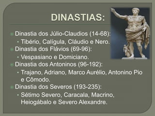  Dinastia dos Júlio-Claudios (14-68):
• Tibério, Calígula, Cláudio e Nero.
 Dinastia dos Flávios (69-96):
• Vespasiano e Domiciano.
 Dinastia dos Antoninos (96-192):
• Trajano, Adriano, Marco Aurélio, Antonino Pio
e Cômodo.
 Dinastia dos Severos (193-235):
• Sétimo Severo, Caracala, Macrino,
Heiogábalo e Severo Alexandre.
 