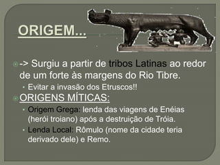 -> Surgiu a partir de tribos Latinas ao redor
de um forte às margens do Rio Tibre.
• Evitar a invasão dos Etruscos!!
ORIGENS MÍTICAS:
• Origem Grega: lenda das viagens de Enéias
(herói troiano) após a destruição de Tróia.
• Lenda Local: Rômulo (nome da cidade teria
derivado dele) e Remo.
 