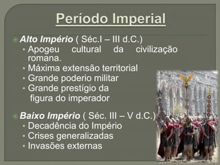  Alto Império ( Séc.I – III d.C.)
• Apogeu cultural da civilização
romana.
• Máxima extensão territorial
• Grande poderio militar
• Grande prestígio da
figura do imperador
 Baixo Império ( Séc. III – V d.C.)
• Decadência do Império
• Crises generalizadas
• Invasões externas
 