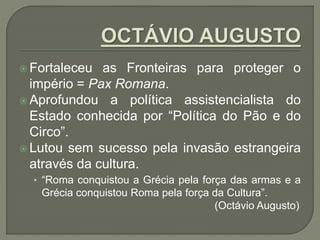  Fortaleceu as Fronteiras para proteger o
império = Pax Romana.
 Aprofundou a política assistencialista do
Estado conhecida por “Política do Pão e do
Circo”.
 Lutou sem sucesso pela invasão estrangeira
através da cultura.
• “Roma conquistou a Grécia pela força das armas e a
Grécia conquistou Roma pela força da Cultura”.
(Octávio Augusto)
 