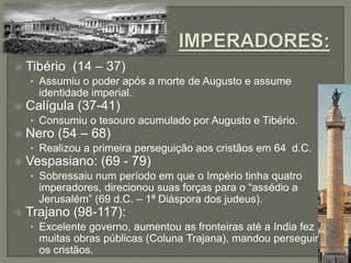  Tibério (14 – 37)
• Assumiu o poder após a morte de Augusto e assume
identidade imperial.
 Calígula (37-41)
• Consumiu o tesouro acumulado por Augusto e Tibério.
 Nero (54 – 68)
• Realizou a primeira perseguição aos cristãos em 64 d.C.
 Vespasiano: (69 - 79)
• Sobressaiu num período em que o Império tinha quatro
imperadores, direcionou suas forças para o “assédio a
Jerusalém” (69 d.C. – 1ª Diáspora dos judeus).
 Trajano (98-117):
• Excelente governo, aumentou as fronteiras até a India fez
muitas obras públicas (Coluna Trajana), mandou perseguir
os cristãos.
 