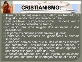  Jesus (era Judeu) nasceu e, Belém, no Reinado de
Augusto, sendo morto no reinado de Tibério.
 Não aceitavam o imperador como um deus vivo e
nem a religião politeísta de Roma;
 No início, era uma religião dos oprimidos e dos
deserdados;
 Os primeiros cristãos condenavam a guerra;
 Contrários os combates de gladiadores e animais
selvagens;
 A maneira heróica com que muitos cristãos resistiam
aos sofrimentos , nos martírios públicos, começou a
ser interpretada como algo possível devido apenas a
uma força milagrosa, vinda de Deus.
 A sociedade romana era muito injusta, então essas
idéias era uma forma de libertação espiritual e social.
 