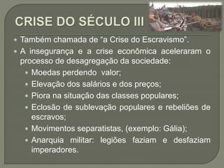  Também chamada de “a Crise do Escravismo”.
 A insegurança e a crise econômica aceleraram o
processo de desagregação da sociedade:
 Moedas perdendo valor;
 Elevação dos salários e dos preços;
 Piora na situação das classes populares;
 Eclosão de sublevação populares e rebeliões de
escravos;
 Movimentos separatistas, (exemplo: Gália);
 Anarquia militar: legiões faziam e desfaziam
imperadores.
 
