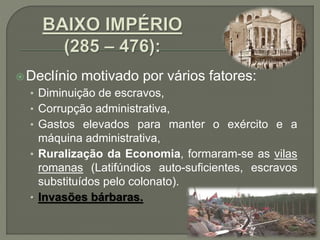 Declínio motivado por vários fatores:
• Diminuição de escravos,
• Corrupção administrativa,
• Gastos elevados para manter o exército e a
máquina administrativa,
• Ruralização da Economia, formaram-se as vilas
romanas (Latifúndios auto-suficientes, escravos
substituídos pelo colonato).
• Invasões bárbaras.
 