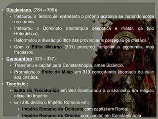  Diocleciano (284 a 305):
 Instaurou a Tetrarquia, entretanto o próprio acabava se impondo sobre
os demais.
 Instaurou o Dominato (monarquia despótica e militar, de tipo
Helenístico).
 Reformulou a divisão política das províncias e perseguiu os cristãos.
 Com o Edito Máximo (301) procurou congelar a economia, mas
fracassou.
 Constantino (323 – 337):
 Transferiu a capital para Constantinopla, antes Bizâncio.
 Promulgou o Edito de Milão em 313 concedendo liberdade de culto
aos cristãos.
 Teodósio :
 Edito de Tessalônica em 380 transformou o cristianismo em religião
oficial do Império
 Em 395 dividiu o Império Romano em:
 Império Romano do Ocidente com capital em Roma;
 Império Romano do Oriente com capital em Constantinopla.
 