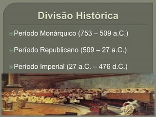 Período Monárquico (753 – 509 a.C.)
Período Republicano (509 – 27 a.C.)
Período Imperial (27 a.C. – 476 d.C.)
 