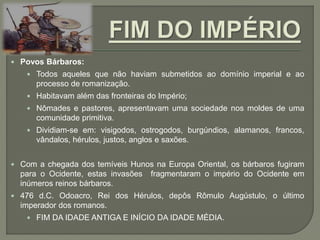  Povos Bárbaros:
 Todos aqueles que não haviam submetidos ao domínio imperial e ao
processo de romanização.
 Habitavam além das fronteiras do Império;
 Nômades e pastores, apresentavam uma sociedade nos moldes de uma
comunidade primitiva.
 Dividiam-se em: visigodos, ostrogodos, burgúndios, alamanos, francos,
vândalos, hérulos, justos, anglos e saxões.
 Com a chegada dos temíveis Hunos na Europa Oriental, os bárbaros fugiram
para o Ocidente, estas invasões fragmentaram o império do Ocidente em
inúmeros reinos bárbaros.
 476 d.C. Odoacro, Rei dos Hérulos, depôs Rômulo Augústulo, o último
imperador dos romanos.
 FIM DA IDADE ANTIGA E INÍCIO DA IDADE MÉDIA.
 