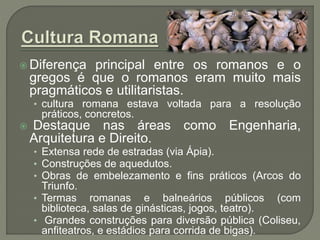  Diferença principal entre os romanos e o
gregos é que o romanos eram muito mais
pragmáticos e utilitaristas.
• cultura romana estava voltada para a resolução
práticos, concretos.
 Destaque nas áreas como Engenharia,
Arquitetura e Direito.
• Extensa rede de estradas (via Ápia).
• Construções de aquedutos.
• Obras de embelezamento e fins práticos (Arcos do
Triunfo.
• Termas romanas e balneários públicos (com
biblioteca, salas de ginásticas, jogos, teatro).
• Grandes construções para diversão pública (Coliseu,
anfiteatros, e estádios para corrida de bigas).
 