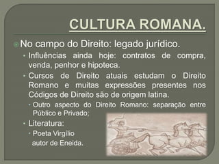 No campo do Direito: legado jurídico.
• Influências ainda hoje: contratos de compra,
venda, penhor e hipoteca.
• Cursos de Direito atuais estudam o Direito
Romano e muitas expressões presentes nos
Códigos de Direito são de origem latina.
 Outro aspecto do Direito Romano: separação entre
Público e Privado;
• Literatura:
 Poeta Virgílio
autor de Eneida.
 