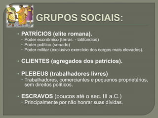 • PATRÍCIOS (elite romana).
 Poder econômico (terras - latifúndios)
 Poder político (senado)
 Poder militar (exclusivo exercício dos cargos mais elevados).
• CLIENTES (agregados dos patrícios).
• PLEBEUS (trabalhadores livres)
 Trabalhadores, comerciantes e pequenos proprietários,
sem direitos políticos.
• ESCRAVOS (poucos até o sec. III a.C.)
 Principalmente por não honrar suas dívidas.
 
