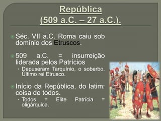  Séc. VII a.C. Roma caiu sob
domínio dos Etruscos.
 509 a.C. = insurreição
liderada pelos Patrícios
• Depuseram Tarquínio, o soberbo.
Último rei Etrusco.
 Início da República, do latim:
coisa de todos.
• Todos = Elite Patrícia =
oligárquica.
 
