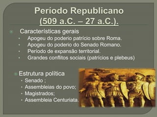  Características gerais
• Apogeu do poderio patrício sobre Roma.
• Apogeu do poderio do Senado Romano.
• Período de expansão territorial.
• Grandes conflitos sociais (patrícios e plebeus)
 Estrutura política
• Senado ;
• Assembleias do povo;
• Magistrados;
• Assembleia Centuriata.
 