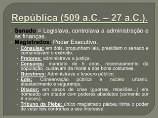  Senado = Legislava, controlava a administração e
as finanças.
 Magistrados: Poder Executivo.
• Cônsules: em dois, propunham leis, presidiam o senado e
comandavam o exército.
• Pretores: administrava a justiça.
• Censores: mandato de 5 anos, recenseamento da
população, cuidavam da moral e dos bons costumes.
• Questores: Administrava o tesouro público.
• Edis: Conservação pública e núcleo urbano,
abastecimento e segurança.
• Ditador: em casos de crise (guerras, rebeliões...) era
nomeado um ditador com poderes absolutos (somente por
6 meses).
• Tribuno da Plebe: único magistrado plebeu tinha o poder
de vetar leis contrárias a seu interesse.
 