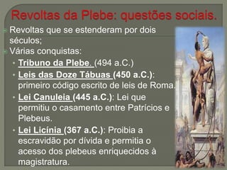 Revoltas que se estenderam por dois
séculos;
 Várias conquistas:
• Tribuno da Plebe. (494 a.C.)
• Leis das Doze Tábuas (450 a.C.):
primeiro código escrito de leis de Roma.
• Lei Canuleia (445 a.C.): Lei que
permitiu o casamento entre Patrícios e
Plebeus.
• Lei Licínia (367 a.C.): Proibia a
escravidão por dívida e permitia o
acesso dos plebeus enriquecidos à
magistratura.
 