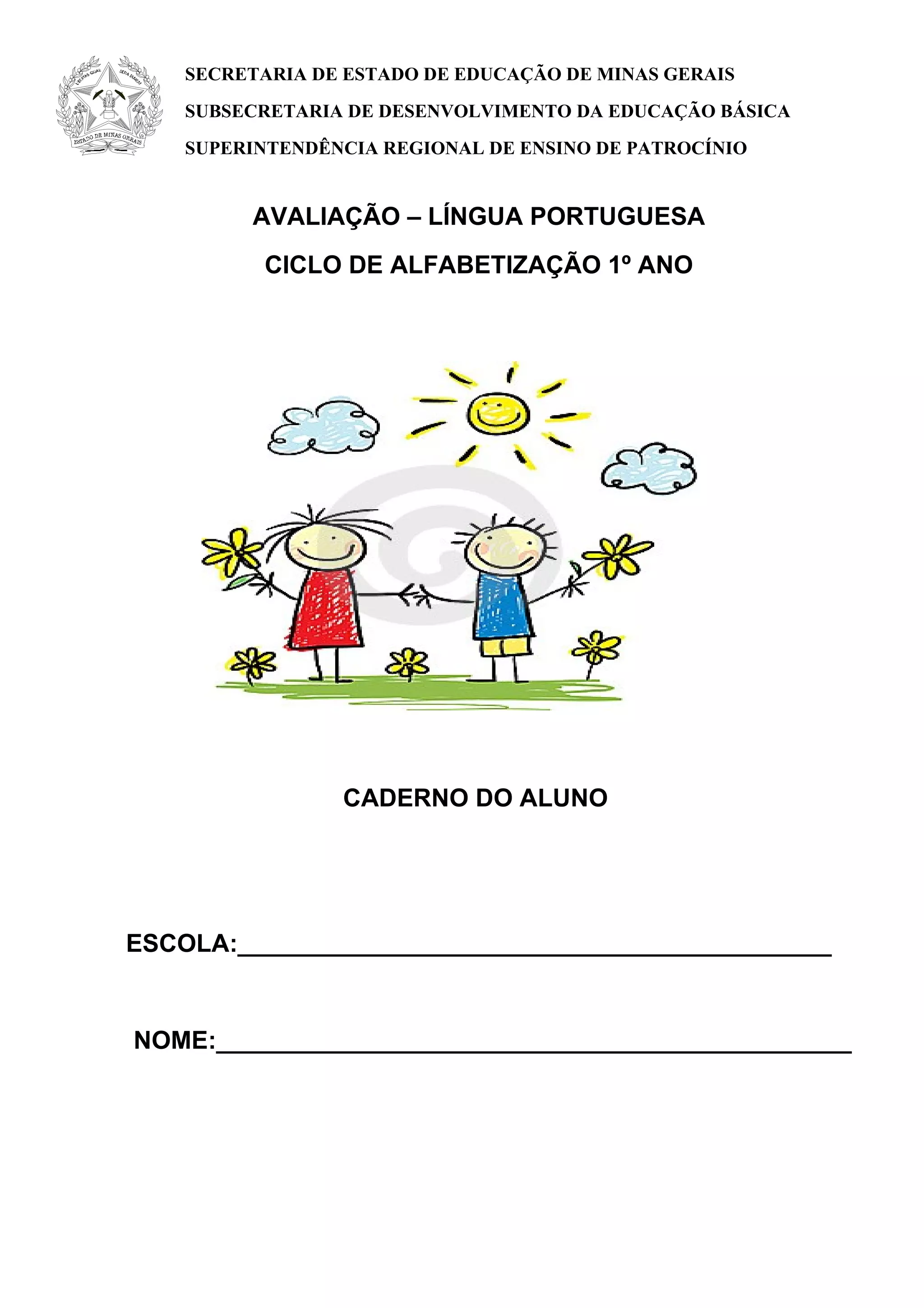 AVALIAÇÃO – LÍNGUA PORTUGUESA
CICLO DE ALFABETIZAÇÃO 1º ANO
CADERNO DO ALUNO
ESCOLA:___________________________________________
NOME:______________________________________________
SECRETARIA DE ESTADO DE EDUCAÇÃO DE MINAS GERAIS
SUBSECRETARIA DE DESENVOLVIMENTO DA EDUCAÇÃO BÁSICA
SUPERINTENDÊNCIA REGIONAL DE ENSINO DE PATROCÍNIO