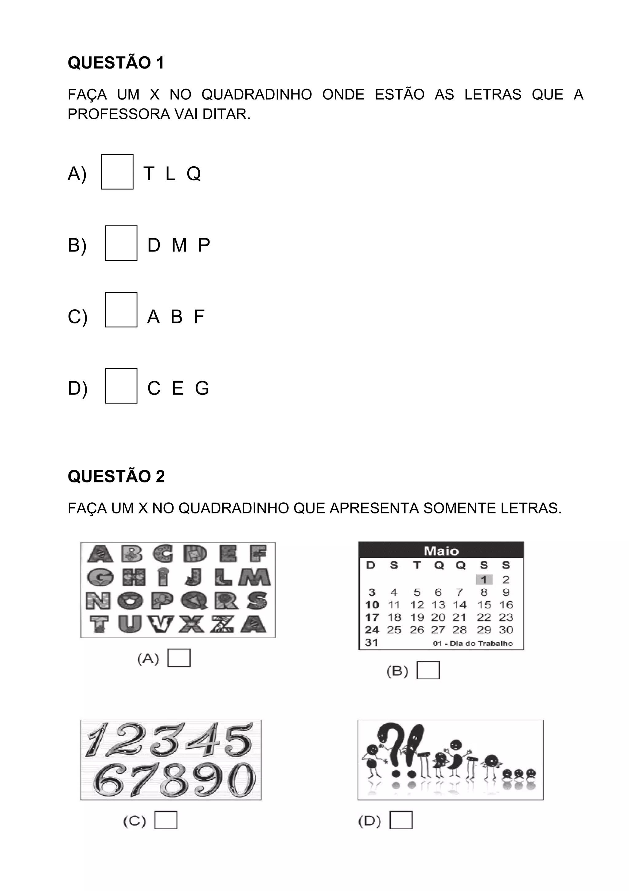 QUESTÃO 1
FAÇA UM X NO QUADRADINHO ONDE ESTÃO AS LETRAS QUE A
PROFESSORA VAI DITAR.
A) T L Q
B) D M P
C) A B F
D) C E G
QUESTÃO 2
FAÇA UM X NO QUADRADINHO QUE APRESENTA SOMENTE LETRAS.
